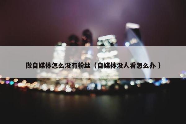 做自媒体怎么没有粉丝（自媒体没人看怎么办 ）