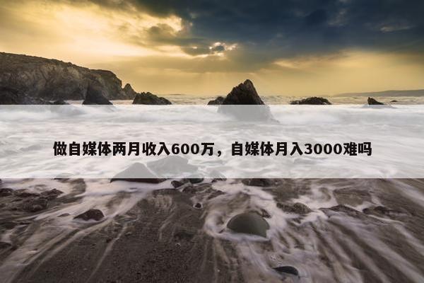 做自媒体两月收入600万，自媒体月入3000难吗