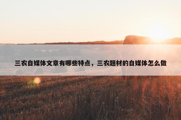 三农自媒体文章有哪些特点，三农题材的自媒体怎么做