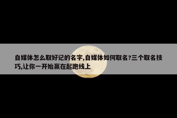 自媒体怎么取好记的名字,自媒体如何取名?三个取名技巧,让你一开始赢在起跑线上