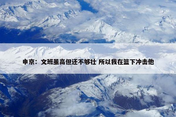 申京：文班虽高但还不够壮 所以我在篮下冲击他