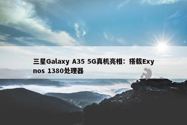 三星Galaxy A35 5G真机亮相：搭载Exynos 1380处理器