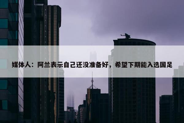 媒体人：阿兰表示自己还没准备好，希望下期能入选国足