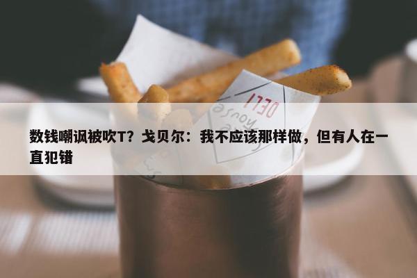 数钱嘲讽被吹T？戈贝尔：我不应该那样做，但有人在一直犯错