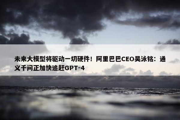 未来大模型将驱动一切硬件！阿里巴巴CEO吴泳铭：通义千问正加快追赶GPT-4