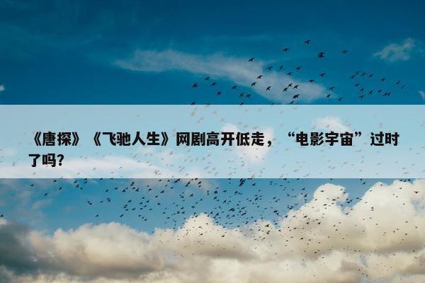 《唐探》《飞驰人生》网剧高开低走，“电影宇宙”过时了吗？