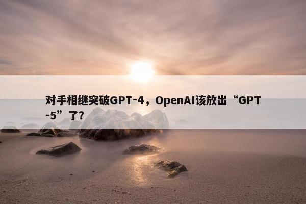 对手相继突破GPT-4，OpenAI该放出“GPT-5”了？