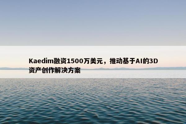 Kaedim融资1500万美元，推动基于AI的3D资产创作解决方案