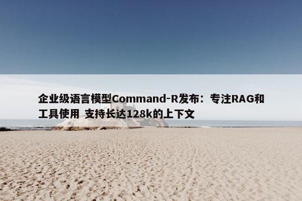 企业级语言模型Command-R发布：专注RAG和工具使用 支持长达128k的上下文