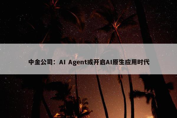 中金公司：AI Agent或开启AI原生应用时代