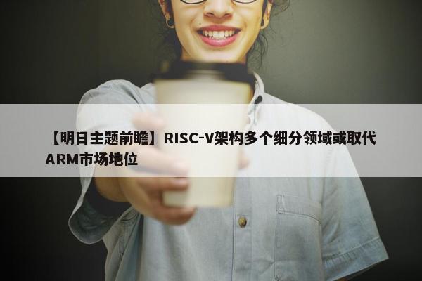 【明日主题前瞻】RISC-V架构多个细分领域或取代ARM市场地位