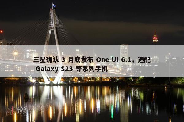 三星确认 3 月底发布 One UI 6.1，适配 Galaxy S23 等系列手机