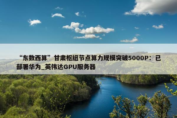 “东数西算”甘肃枢纽节点算力规模突破5000P：已部署华为_英伟达GPU服务器