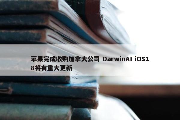 苹果完成收购加拿大公司 DarwinAI iOS18将有重大更新