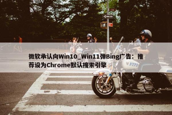 微软承认向Win10_Win11弹Bing广告：推荐设为Chrome默认搜索引擎