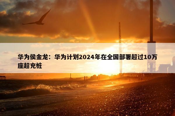 华为侯金龙：华为计划2024年在全国部署超过10万座超充桩