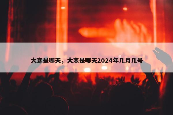 大寒是哪天，大寒是哪天2024年几月几号