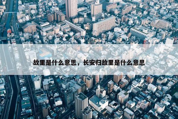 故里是什么意思，长安归故里是什么意思