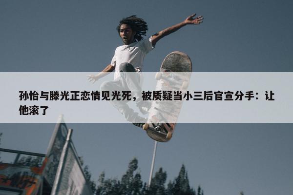 孙怡与滕光正恋情见光死，被质疑当小三后官宣分手：让他滚了