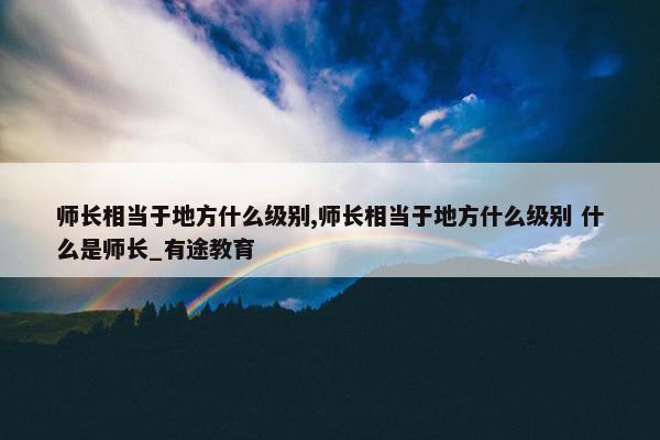 师长相当于地方什么级别,师长相当于地方什么级别 什么是师长_有途教育