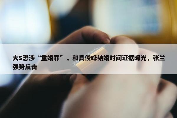 大S恐涉“重婚罪”，和具俊晔结婚时间证据曝光，张兰强势反击