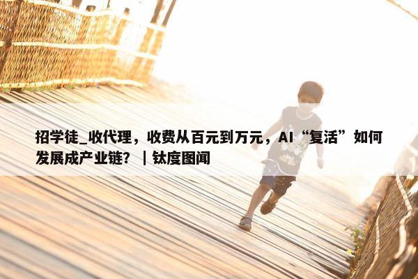 招学徒_收代理，收费从百元到万元，AI“复活”如何发展成产业链？｜钛度图闻