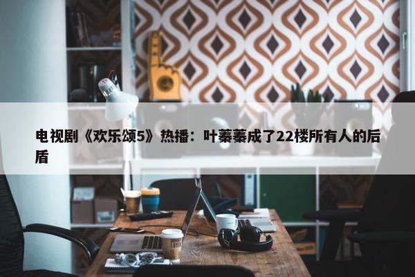 电视剧《欢乐颂5》热播：叶蓁蓁成了22楼所有人的后盾