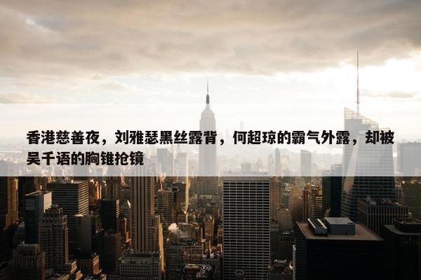 香港慈善夜，刘雅瑟黑丝露背，何超琼的霸气外露，却被吴千语的胸锥抢镜