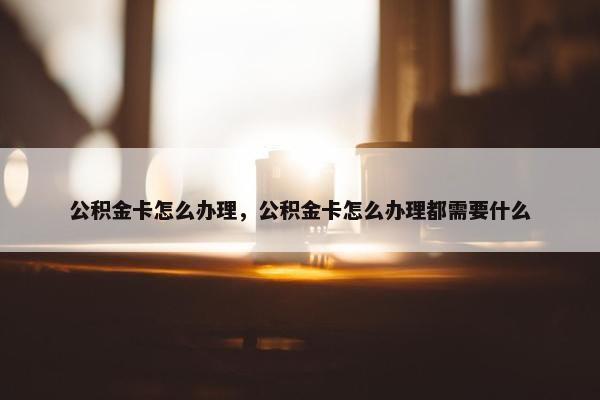 公积金卡怎么办理，公积金卡怎么办理都需要什么