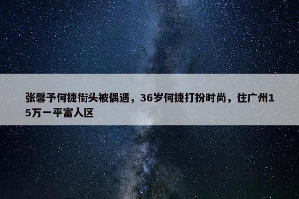 张馨予何捷街头被偶遇，36岁何捷打扮时尚，住广州15万一平富人区