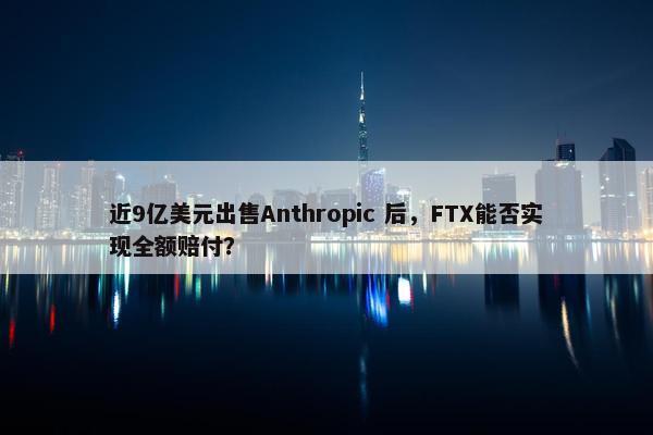 近9亿美元出售Anthropic 后，FTX能否实现全额赔付？