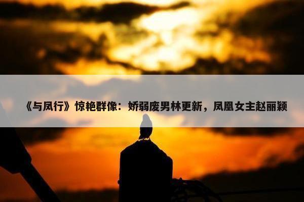 《与凤行》惊艳群像：娇弱废男林更新，凤凰女主赵丽颖