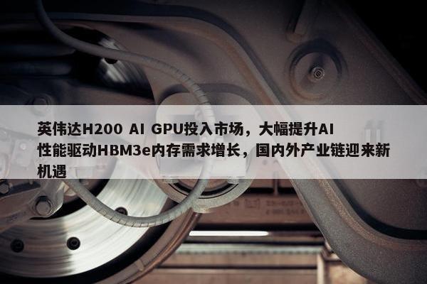 英伟达H200 AI GPU投入市场，大幅提升AI性能驱动HBM3e内存需求增长，国内外产业链迎来新机遇