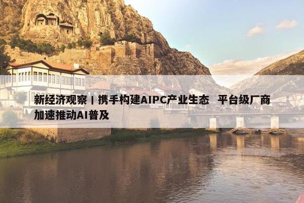 新经济观察丨携手构建AIPC产业生态  平台级厂商加速推动AI普及