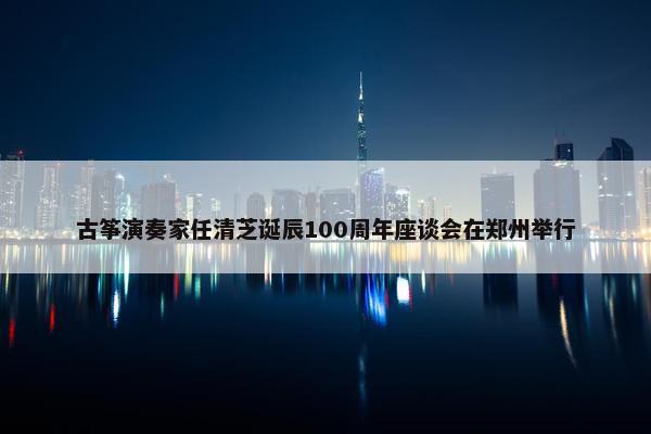 古筝演奏家任清芝诞辰100周年座谈会在郑州举行