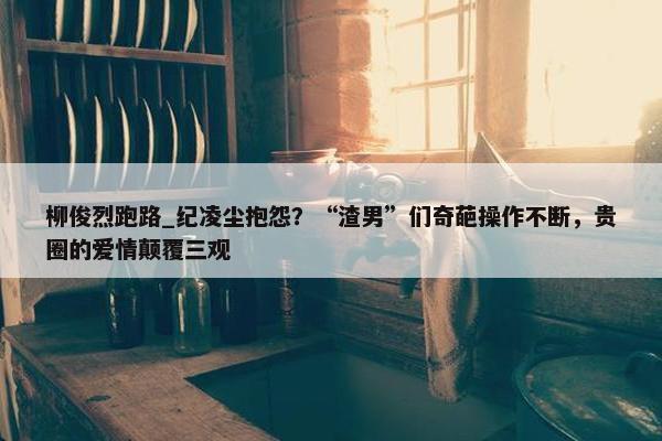 柳俊烈跑路_纪凌尘抱怨？“渣男”们奇葩操作不断，贵圈的爱情颠覆三观