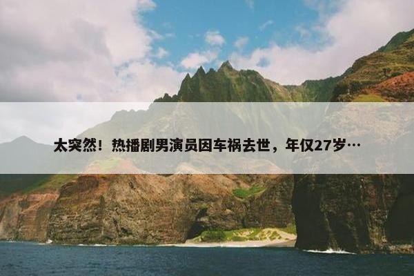 太突然！热播剧男演员因车祸去世，年仅27岁…