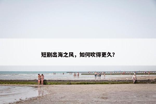 短剧出海之风，如何吹得更久？