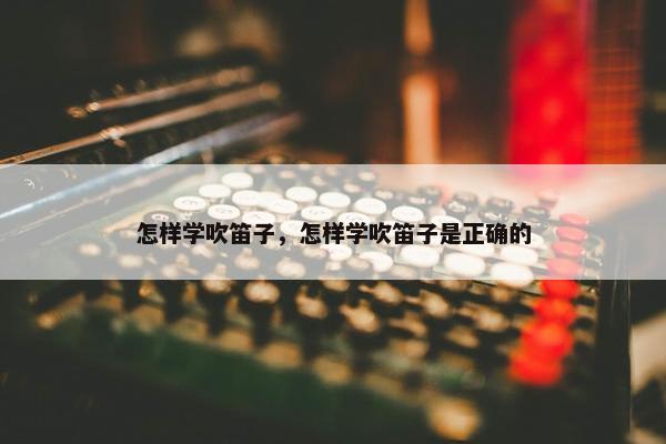 怎样学吹笛子，怎样学吹笛子是正确的