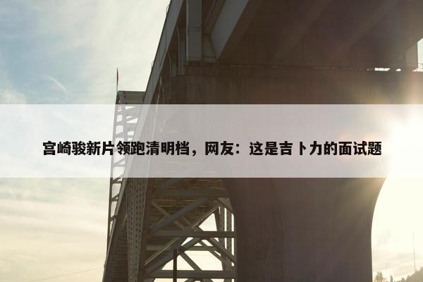 宫崎骏新片领跑清明档，网友：这是吉卜力的面试题