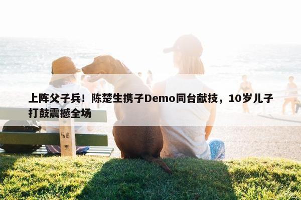 上阵父子兵！陈楚生携子Demo同台献技，10岁儿子打鼓震撼全场