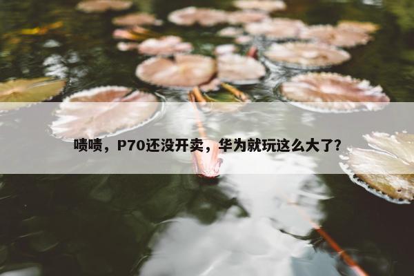 啧啧，P70还没开卖，华为就玩这么大了？