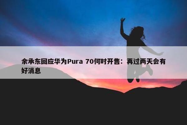 余承东回应华为Pura 70何时开售：再过两天会有好消息