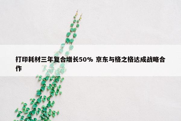 打印耗材三年复合增长50% 京东与格之格达成战略合作