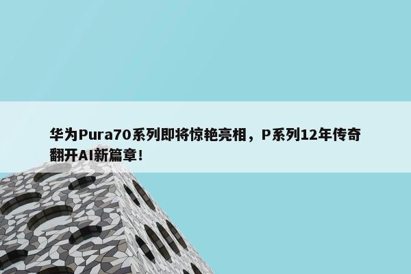 华为Pura70系列即将惊艳亮相，P系列12年传奇翻开AI新篇章！