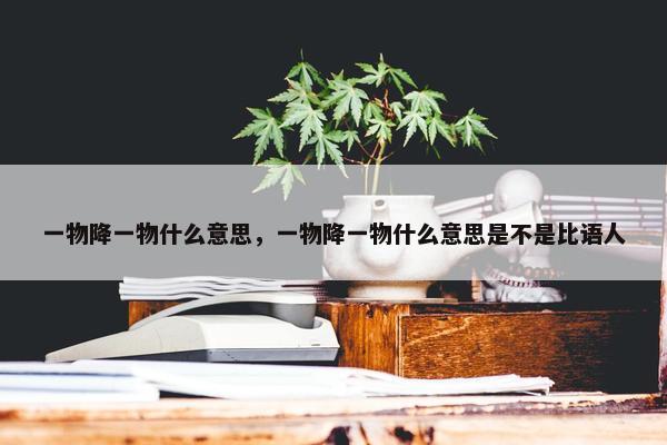 一物降一物什么意思，一物降一物什么意思是不是比语人