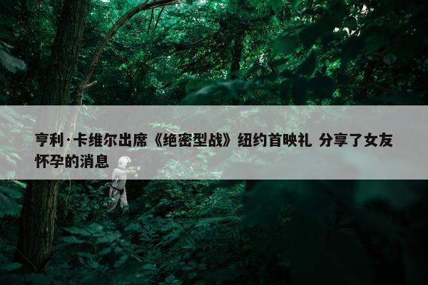 亨利·卡维尔出席《绝密型战》纽约首映礼 分享了女友怀孕的消息