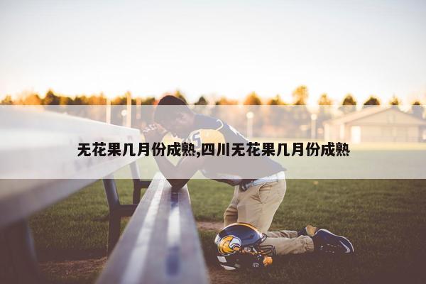 无花果几月份成熟,四川无花果几月份成熟