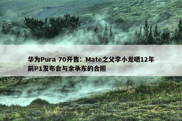 华为Pura 70开售：Mate之父李小龙晒12年前P1发布会与余承东的合照