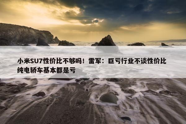 小米SU7性价比不够吗！雷军：巨亏行业不谈性价比 纯电轿车基本都是亏